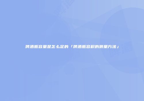 啤酒瓶容量是怎么定的「啤酒瓶容积的测量方法」
