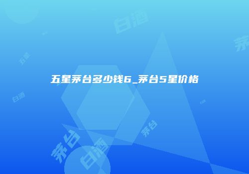 五星茅台多少钱6_茅台5星价格