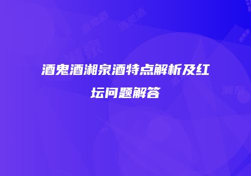 酒鬼酒湘泉酒特点解析及红坛问题解答