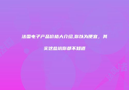 法国电子产品价格大介绍,你以为便宜，其实这些坑你都不知道