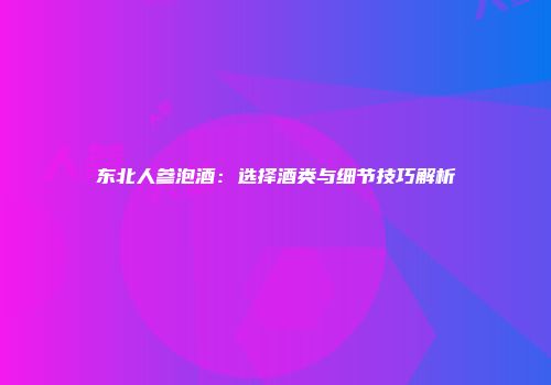 东北人参泡酒：选择酒类与细节技巧解析