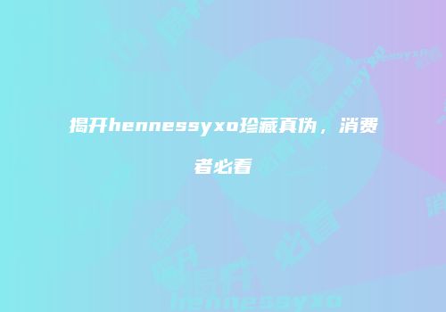 揭开hennessyxo珍藏真伪，消费者必看
