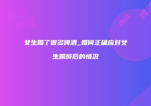女生喝了很多啤酒_如何正确应对女生喝醉后的情况