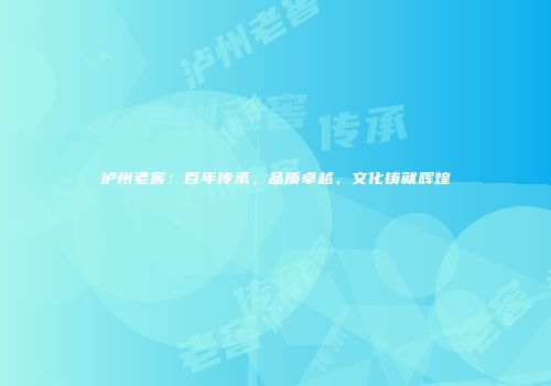 泸州老窖：百年传承，品质卓越，文化铸就辉煌