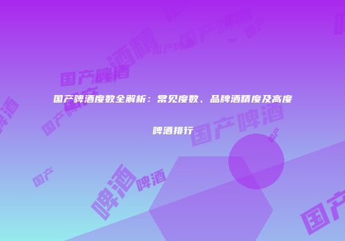 国产啤酒度数全解析：常见度数、品牌酒精度及高度啤酒排行
