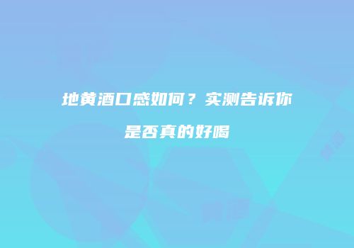 地黄酒口感如何？实测告诉你是否真的好喝