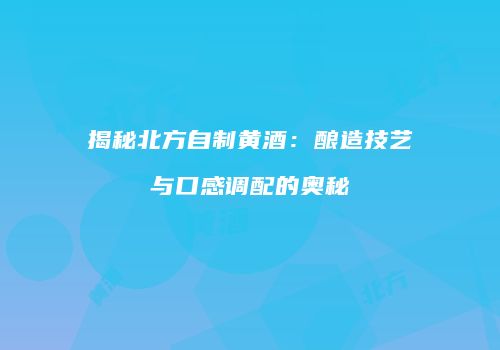 揭秘北方自制黄酒：酿造技艺与口感调配的奥秘
