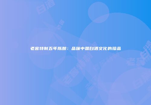 老窖特制五年陈酿：品味中国白酒文化的珍品