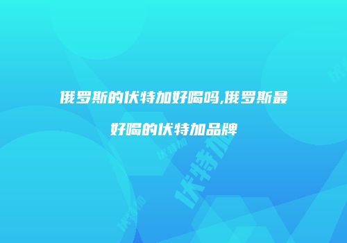 俄罗斯的伏特加好喝吗,俄罗斯最好喝的伏特加品牌