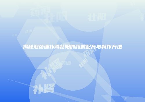 揭秘泡药酒补肾壮阳的药材配方与制作方法