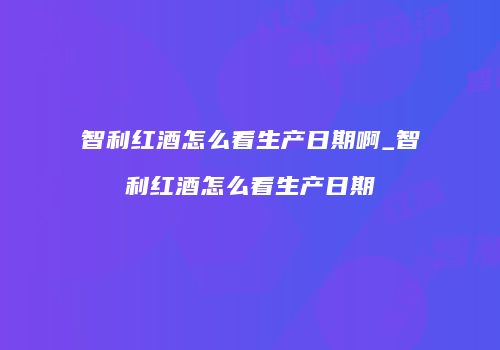 智利红酒怎么看生产日期啊_智利红酒怎么看生产日期