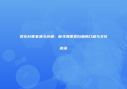 杏花村世家酒与汾酒：探寻清香型白酒的口感与文化底蕴