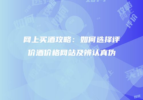 网上买酒攻略：如何选择评价酒价格网站及辨认真伪