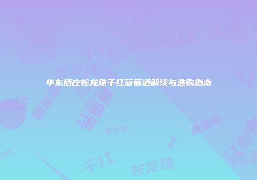 华东酒庄蛇龙珠干红葡萄酒解读与选购指南