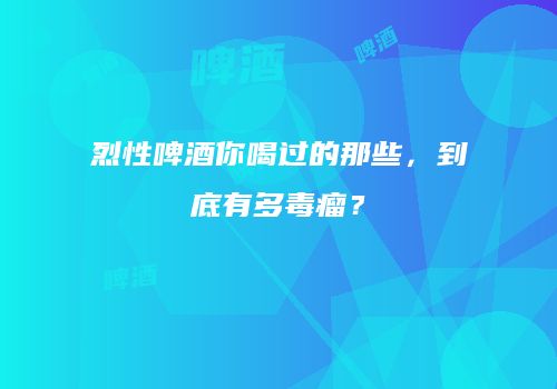 烈性啤酒你喝过的那些，到底有多毒瘤？