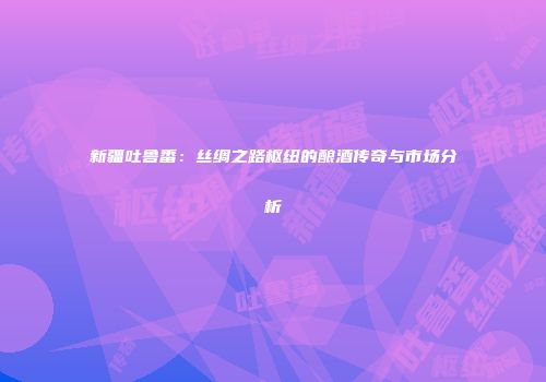 新疆吐鲁番：丝绸之路枢纽的酿酒传奇与市场分析
