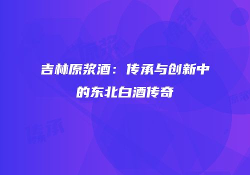吉林原浆酒：传承与创新中的东北白酒传奇