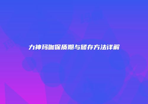 力神玛咖保质期与储存方法详解