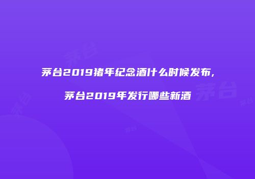 茅台2019猪年纪念酒什么时候发布,茅台2019年发行哪些新酒