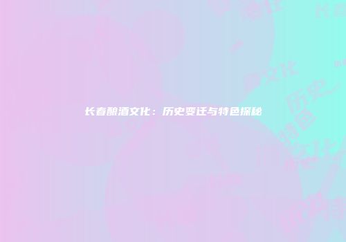 长春酿酒文化：历史变迁与特色探秘