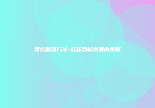 荔枝酿酒方法-桂味荔枝泡酒的步骤