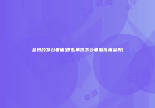 最贵的茅台老酒(哪些年份茅台老酒价格最贵)