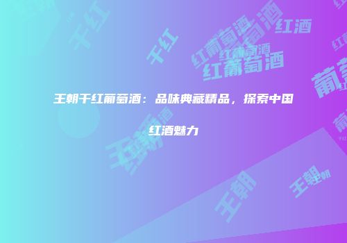 王朝干红葡萄酒：品味典藏精品，探索中国红酒魅力