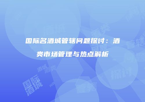 国际名酒城管辖问题探讨：酒类市场管理与热点解析
