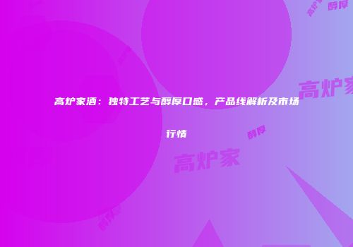 高炉家酒：独特工艺与醇厚口感，产品线解析及市场行情
