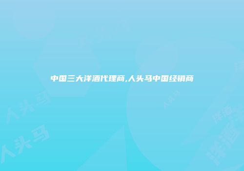 中国三大洋酒代理商,人头马中国经销商