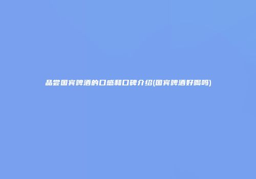 品尝国宾啤酒的口感和口碑介绍(国宾啤酒好喝吗)