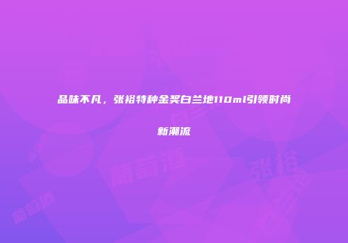 品味不凡，张裕特种金奖白兰地110ml引领时尚新潮流