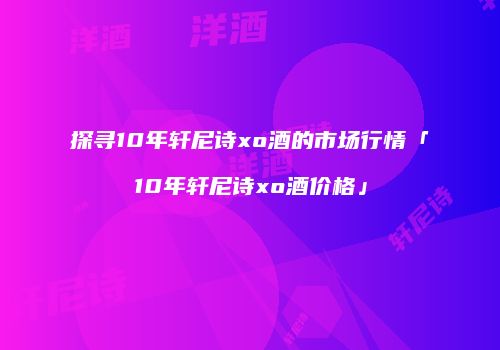 探寻10年轩尼诗xo酒的市场行情「10年轩尼诗xo酒价格」