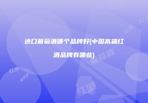 进口葡萄酒哪个品牌好(中国高端红酒品牌有哪些)