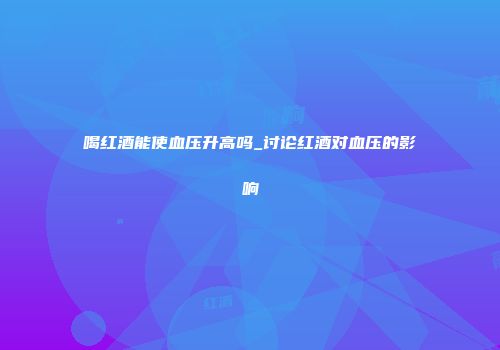 喝红酒能使血压升高吗_讨论红酒对血压的影响
