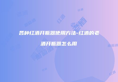 各种红酒开瓶器使用方法-红酒的老酒开瓶器怎么用