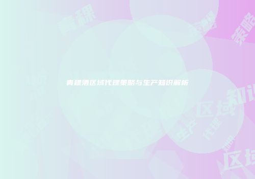 青稞酒区域代理策略与生产知识解析