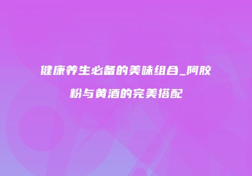 健康养生必备的美味组合_阿胶粉与黄酒的完美搭配
