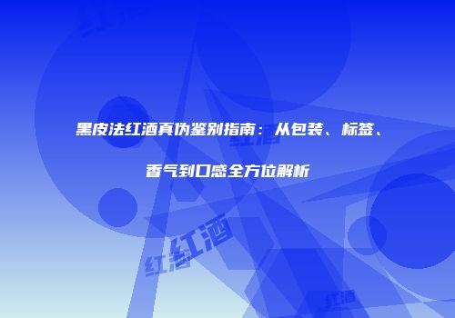 黑皮法红酒真伪鉴别指南：从包装、标签、香气到口感全方位解析
