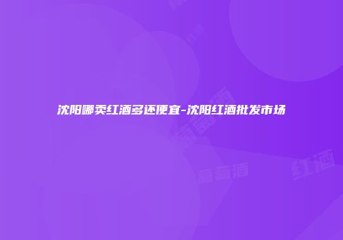 沈阳哪卖红酒多还便宜-沈阳红酒批发市场