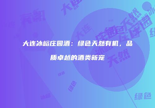 大连冰峪庄园酒：绿色天然有机，品质卓越的酒类新宠