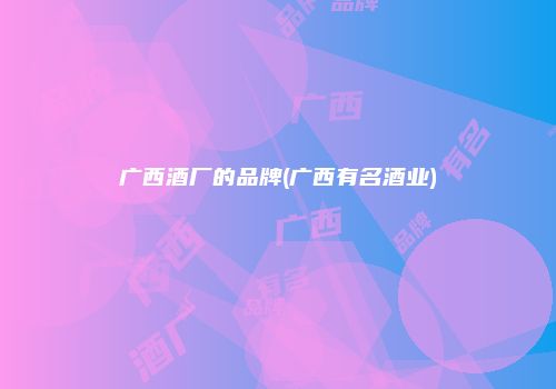广西酒厂的品牌(广西有名酒业)