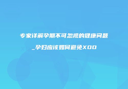 专家详解孕期不可忽视的健康问题_孕妇应该如何避免XOO