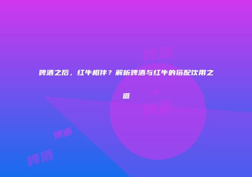 啤酒之后，红牛相伴？解析啤酒与红牛的搭配饮用之道