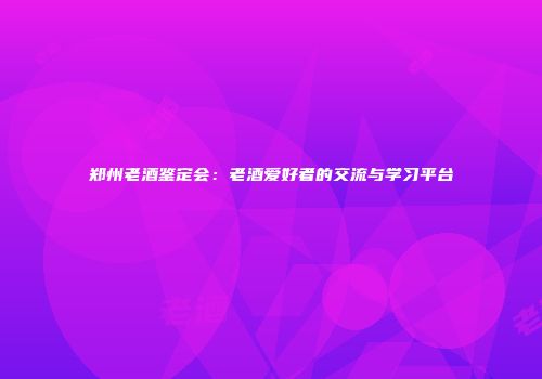郑州老酒鉴定会：老酒爱好者的交流与学习平台