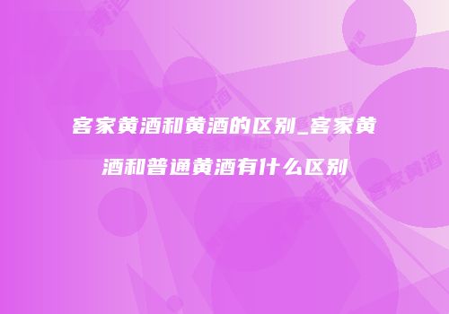 客家黄酒和黄酒的区别_客家黄酒和普通黄酒有什么区别