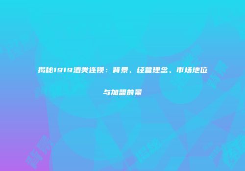 揭秘1919酒类连锁：背景、经营理念、市场地位与加盟前景