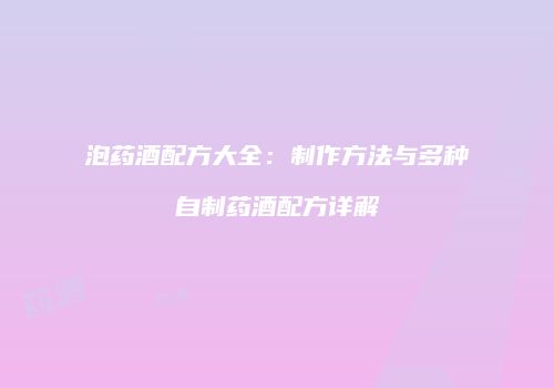 泡药酒配方大全：制作方法与多种自制药酒配方详解