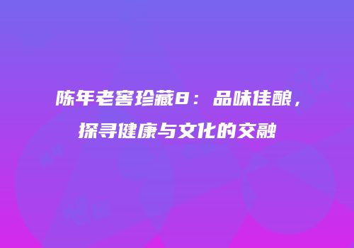 陈年老窖珍藏8：品味佳酿，探寻健康与文化的交融