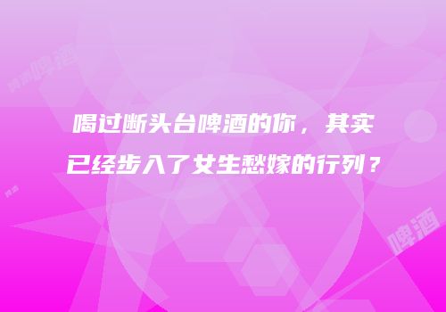 喝过断头台啤酒的你，其实已经步入了女生愁嫁的行列？